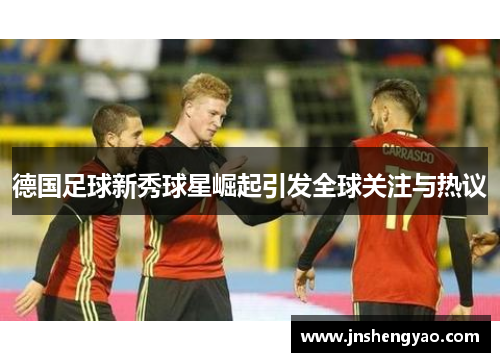 德国足球新秀球星崛起引发全球关注与热议