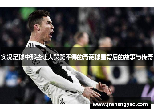 实况足球中那些让人哭笑不得的奇葩球星背后的故事与传奇
