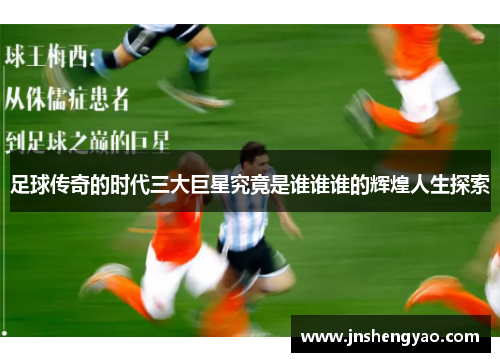 足球传奇的时代三大巨星究竟是谁谁谁的辉煌人生探索