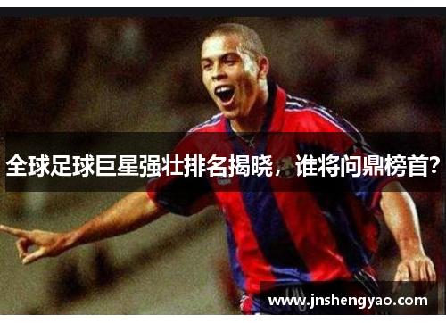 全球足球巨星强壮排名揭晓，谁将问鼎榜首？