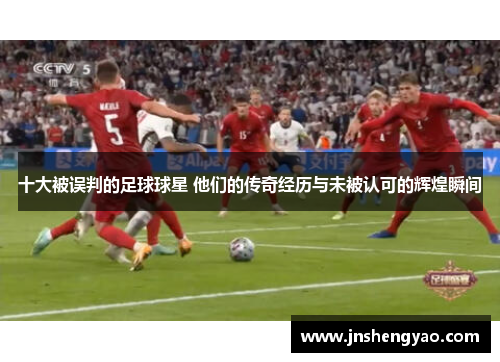 十大被误判的足球球星 他们的传奇经历与未被认可的辉煌瞬间