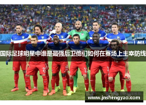 国际足球明星中谁是最强后卫他们如何在赛场上主宰防线